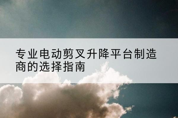可克达拉电动剪叉升降平台厂家-专业电动剪叉升降平台制造商的选择指南