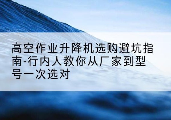 可克达拉升降平台厂家-高空作业升降机选购避坑指南-行内人教你从厂家到型号一次选对