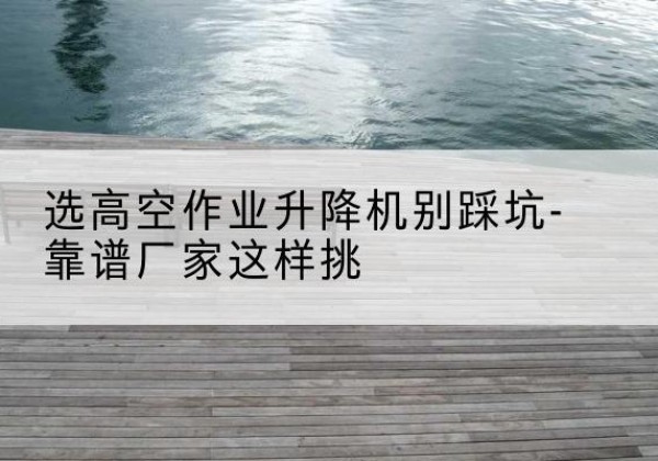 可克达拉剪叉式升降机厂家-选高空作业升降机别踩坑-靠谱厂家这样挑