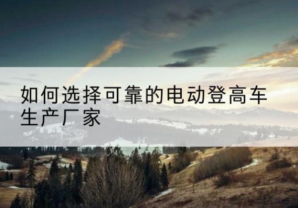 可克达拉电动登高车厂家-如何选择可靠的电动登高车生产厂家
