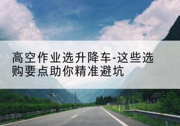 可克达拉升降车厂家-高空作业选升降车-这些选购要点助你*避坑