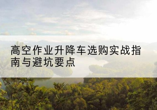可克达拉升降车怎么选-高空作业升降车选购实战指南与避坑要点