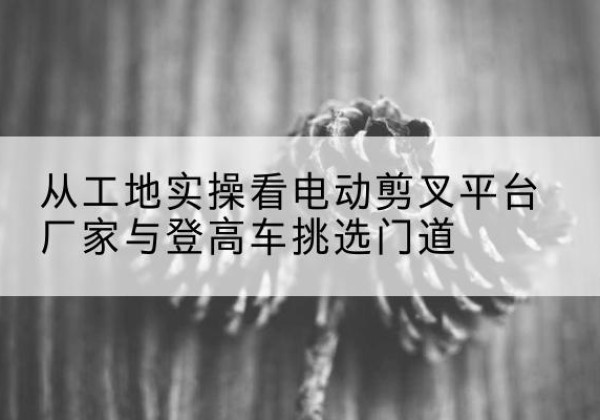可克达拉电动剪叉升降平台厂家-从工地实操看电动剪叉平台厂家与登高车挑选门道