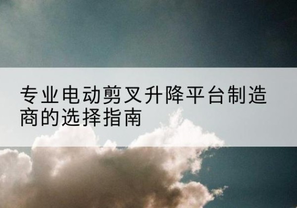 可克达拉电动剪叉升降平台厂家-专业电动剪叉升降平台制造商的选择指南